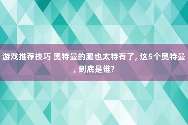 游戏推荐技巧 奥特曼的腿也太特有了, 这5个奥特曼, 到底是谁?