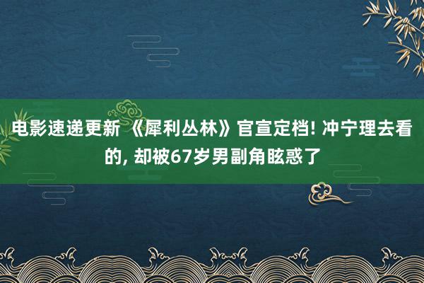 电影速递更新 《犀利丛林》官宣定档! 冲宁理去看的, 却被67岁男副角眩惑了