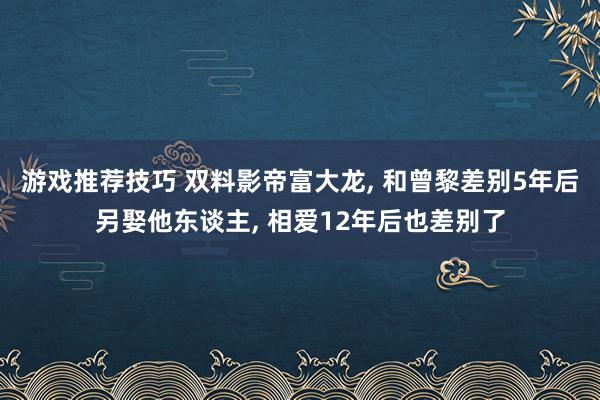 游戏推荐技巧 双料影帝富大龙, 和曾黎差别5年后另娶他东谈主, 相爱12年后也差别了