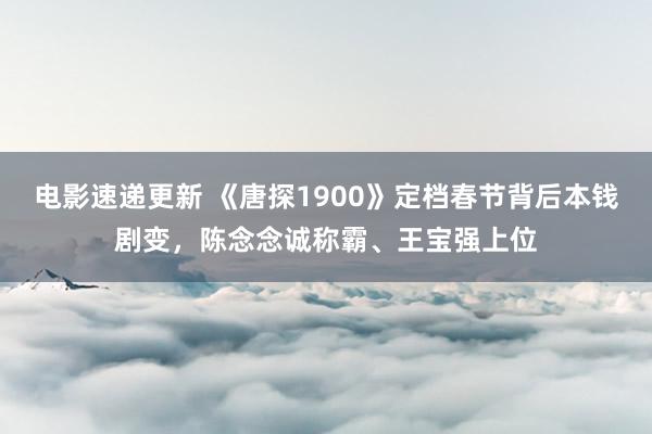 电影速递更新 《唐探1900》定档春节背后本钱剧变，陈念念诚称霸、王宝强上位