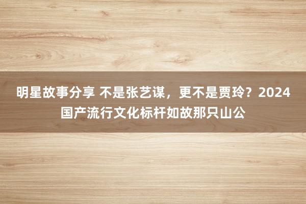 明星故事分享 不是张艺谋，更不是贾玲？2024国产流行文化标杆如故那只山公