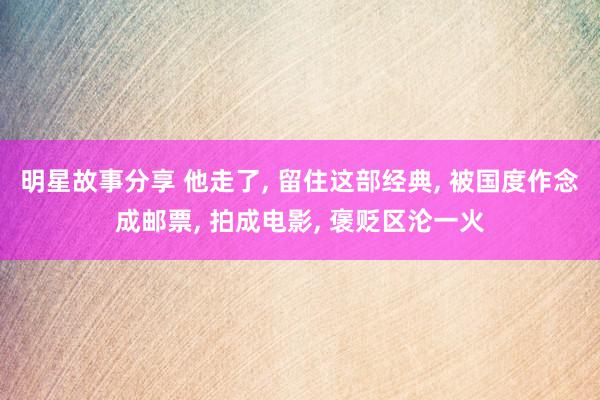 明星故事分享 他走了, 留住这部经典, 被国度作念成邮票, 拍成电影, 褒贬区沦一火