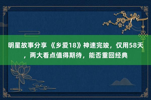 明星故事分享 《乡爱18》神速完竣，仅用58天，两大看点值得期待，能否重回经典