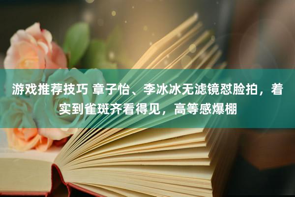 游戏推荐技巧 章子怡、李冰冰无滤镜怼脸拍，着实到雀斑齐看得见，高等感爆棚