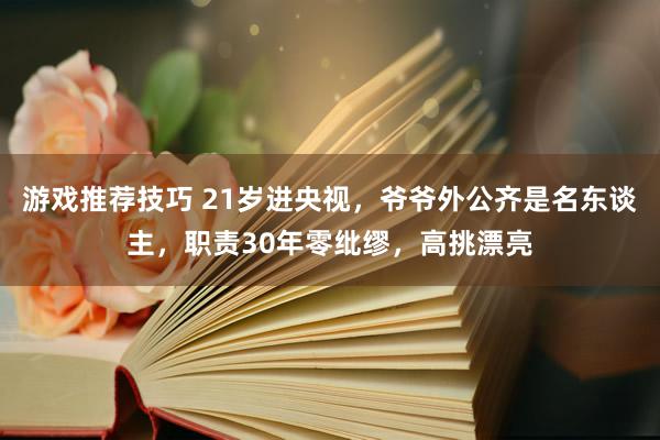 游戏推荐技巧 21岁进央视，爷爷外公齐是名东谈主，职责30年零纰缪，高挑漂亮