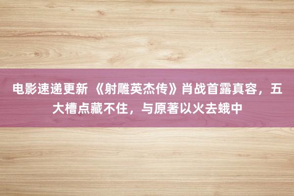 电影速递更新 《射雕英杰传》肖战首露真容，五大槽点藏不住，与原著以火去蛾中