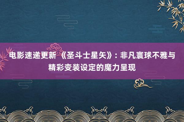 电影速递更新 《圣斗士星矢》: 非凡寰球不雅与精彩变装设定的魔力呈现