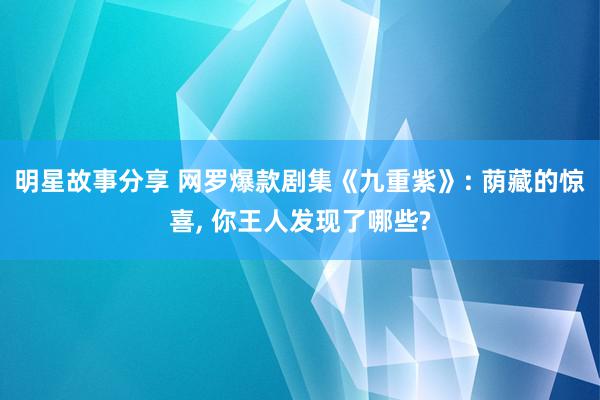 明星故事分享 网罗爆款剧集《九重紫》: 荫藏的惊喜, 你王人发现了哪些?