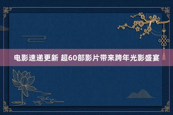 电影速递更新 超60部影片带来跨年光影盛宴