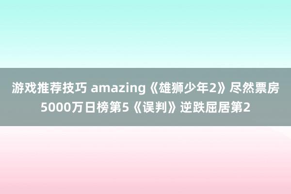 游戏推荐技巧 amazing《雄狮少年2》尽然票房5000万日榜第5《误判》逆跌屈居第2