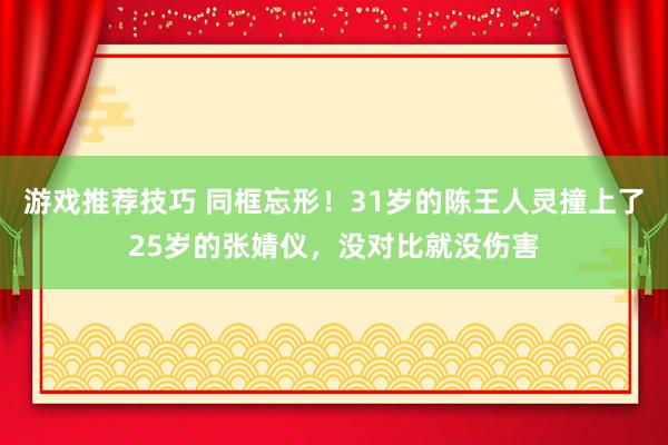 游戏推荐技巧 同框忘形！31岁的陈王人灵撞上了25岁的张婧仪，没对比就没伤害