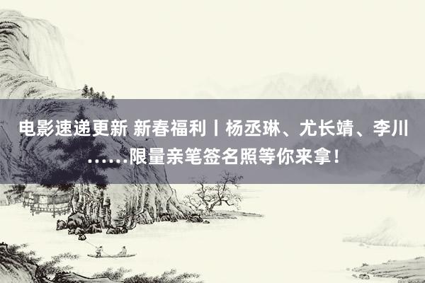 电影速递更新 新春福利丨杨丞琳、尤长靖、李川……限量亲笔签名照等你来拿！