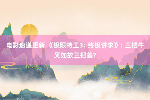 电影速递更新 《极限特工3: 终极讲求》: 三把牛叉如故三把差?