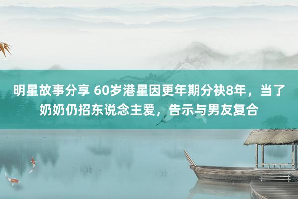 明星故事分享 60岁港星因更年期分袂8年，当了奶奶仍招东说念主爱，告示与男友复合