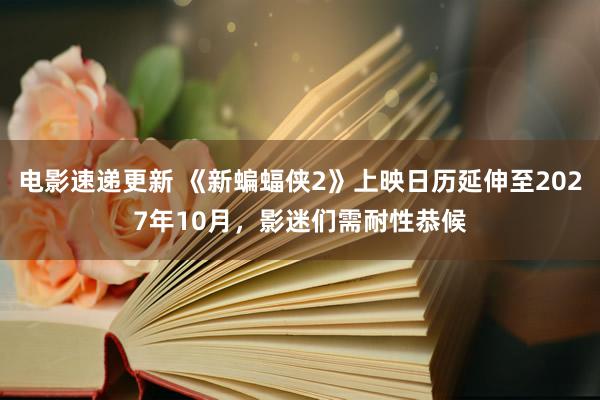 电影速递更新 《新蝙蝠侠2》上映日历延伸至2027年10月，影迷们需耐性恭候