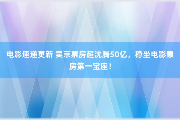 电影速递更新 吴京票房超沈腾50亿，稳坐电影票房第一宝座！