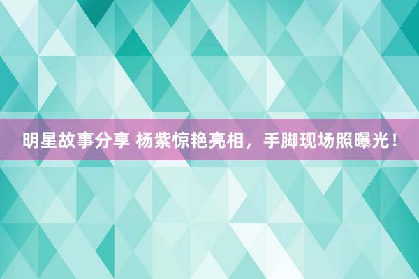 明星故事分享 杨紫惊艳亮相，手脚现场照曝光！