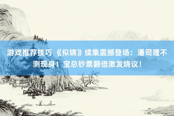 游戏推荐技巧 《似锦》续集震撼登场：潘司理不测现身！宝总钞票翻倍激发烧议！