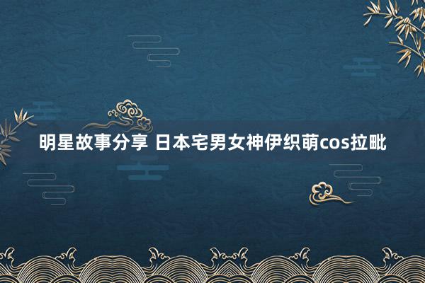 明星故事分享 日本宅男女神伊织萌cos拉毗