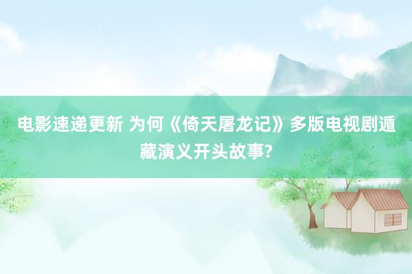 电影速递更新 为何《倚天屠龙记》多版电视剧遁藏演义开头故事?