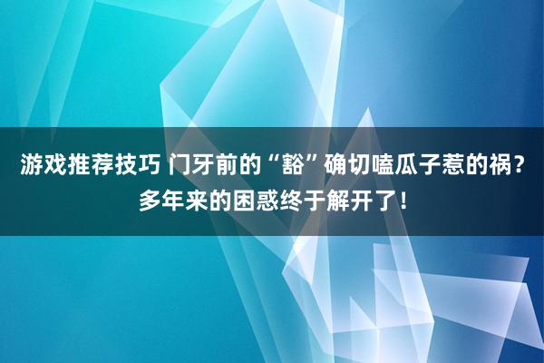 游戏推荐技巧 门牙前的“豁”确切嗑瓜子惹的祸？多年来的困惑终于解开了！