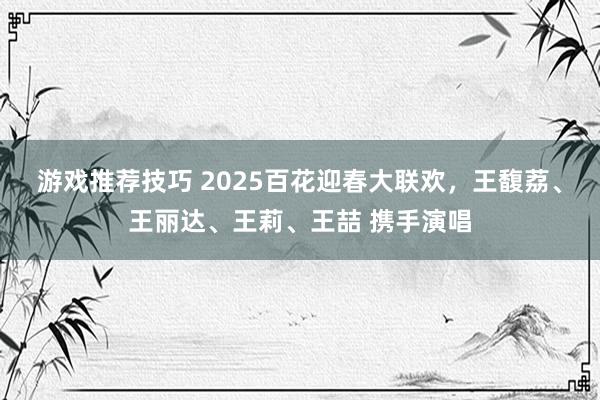 游戏推荐技巧 2025百花迎春大联欢，王馥荔、王丽达、王莉、王喆 携手演唱