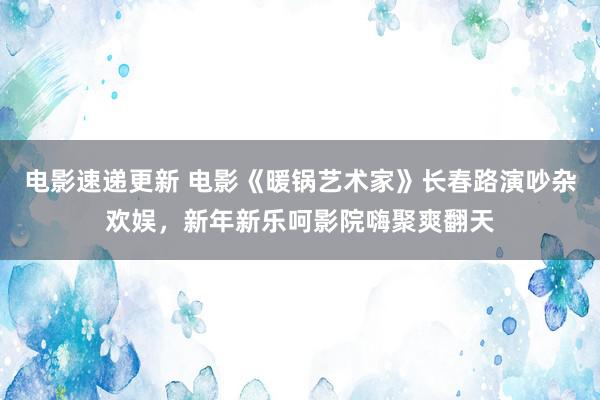 电影速递更新 电影《暖锅艺术家》长春路演吵杂欢娱，新年新乐呵影院嗨聚爽翻天