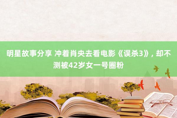 明星故事分享 冲着肖央去看电影《误杀3》, 却不测被42岁女一号圈粉