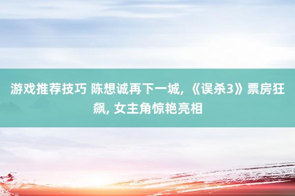 游戏推荐技巧 陈想诚再下一城, 《误杀3》票房狂飙, 女主角惊艳亮相