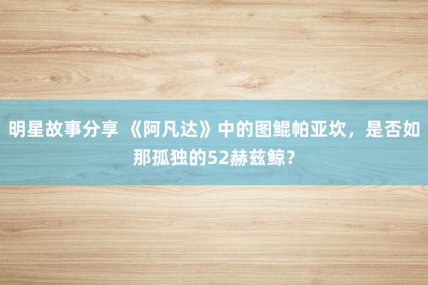 明星故事分享 《阿凡达》中的图鲲帕亚坎，是否如那孤独的52赫兹鲸？