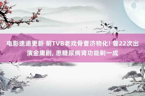 电影速递更新 前TVB老戏骨曹济物化! 曾22次出演金庸剧, 患糖尿病肾功能剩一成