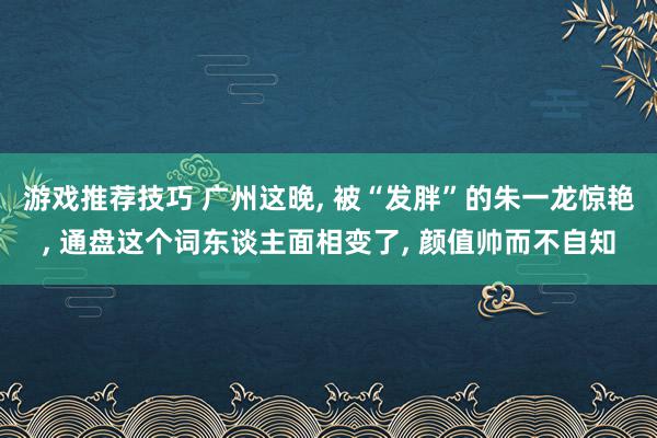 游戏推荐技巧 广州这晚, 被“发胖”的朱一龙惊艳, 通盘这个词东谈主面相变了, 颜值帅而不自知