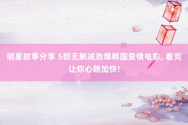 明星故事分享 5部无删减劲爆韩国爱情电影, 看完让你心跳加快!