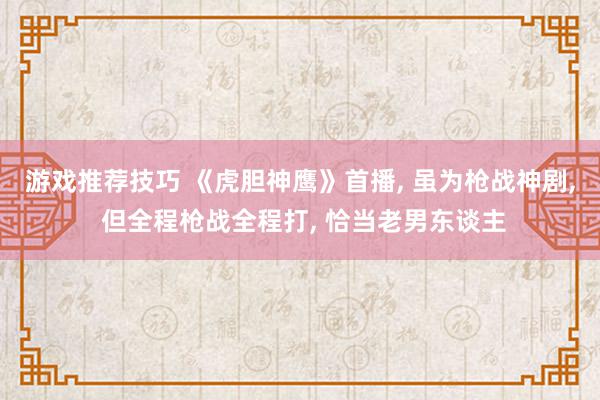 游戏推荐技巧 《虎胆神鹰》首播, 虽为枪战神剧, 但全程枪战全程打, 恰当老男东谈主