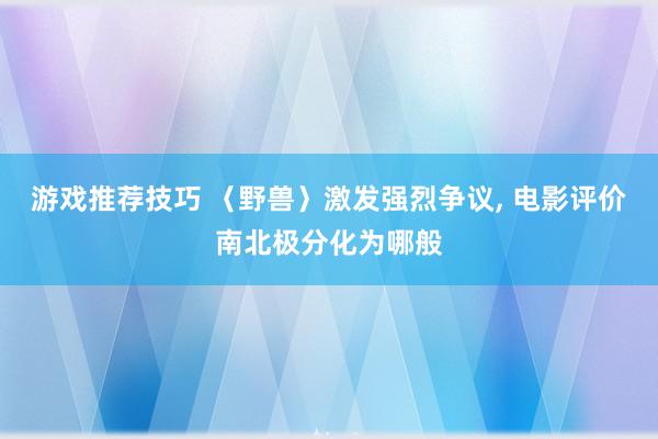 游戏推荐技巧 〈野兽〉激发强烈争议, 电影评价南北极分化为哪般