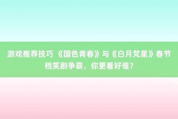 游戏推荐技巧 《国色青春》与《白月梵星》春节档笑剧争霸，你更看好谁？