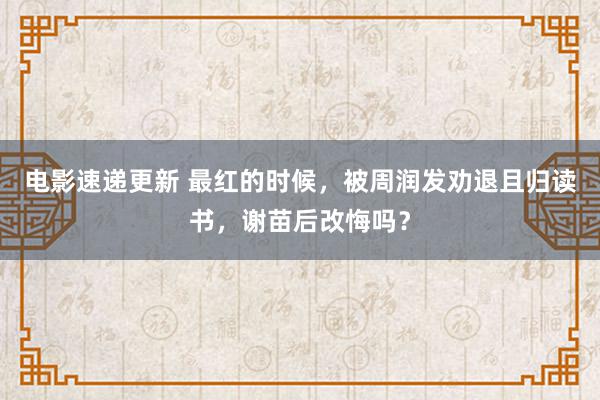 电影速递更新 最红的时候，被周润发劝退且归读书，谢苗后改悔吗？