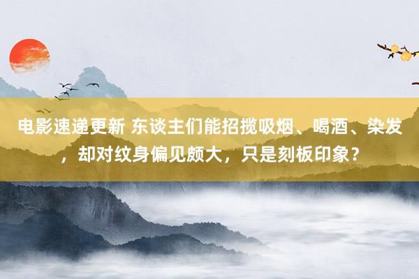 电影速递更新 东谈主们能招揽吸烟、喝酒、染发，却对纹身偏见颇大，只是刻板印象？