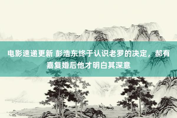 电影速递更新 彭浩东终于认识老罗的决定，郝有嘉复婚后他才明白其深意