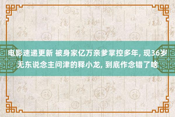 电影速递更新 被身家亿万亲爹掌控多年, 现36岁无东说念主问津的释小龙, 到底作念错了啥