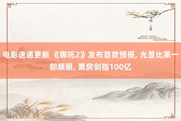 电影速递更新 《哪吒2》发布首款预报, 光显比第一部顺眼, 票房剑指100亿