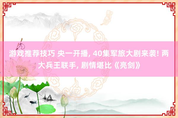 游戏推荐技巧 央一开播, 40集军旅大剧来袭! 两大兵王联手, 剧情堪比《亮剑》