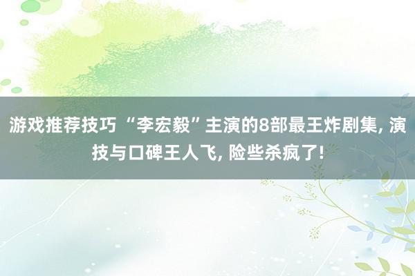 游戏推荐技巧 “李宏毅”主演的8部最王炸剧集, 演技与口碑王人飞, 险些杀疯了!