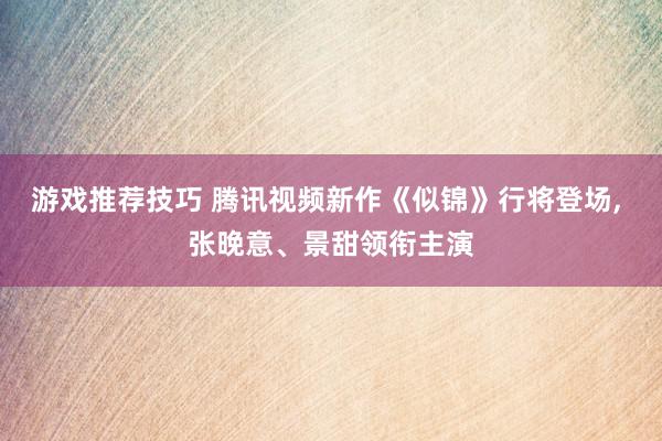 游戏推荐技巧 腾讯视频新作《似锦》行将登场, 张晚意、景甜领衔主演