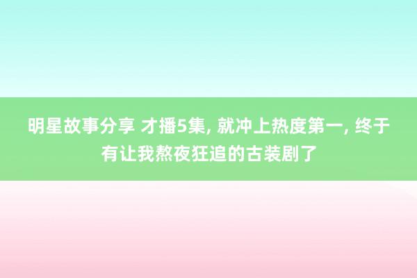 明星故事分享 才播5集, 就冲上热度第一, 终于有让我熬夜狂追的古装剧了