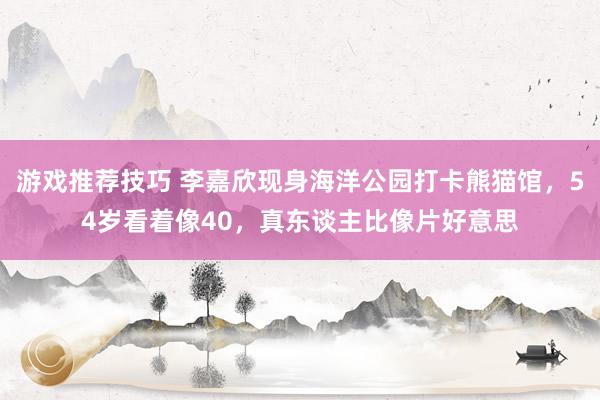 游戏推荐技巧 李嘉欣现身海洋公园打卡熊猫馆，54岁看着像40，真东谈主比像片好意思