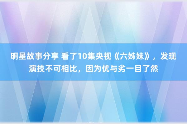 明星故事分享 看了10集央视《六姊妹》，发现演技不可相比，因为优与劣一目了然