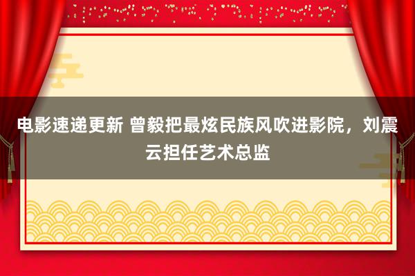 电影速递更新 曾毅把最炫民族风吹进影院，刘震云担任艺术总监