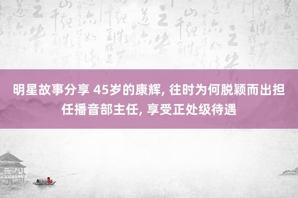 明星故事分享 45岁的康辉, 往时为何脱颖而出担任播音部主任, 享受正处级待遇