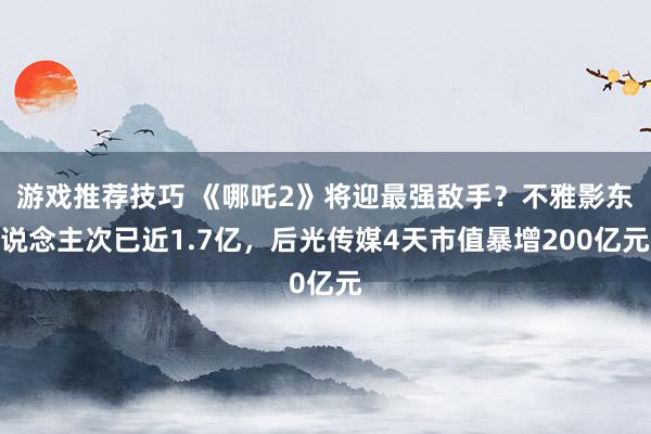 游戏推荐技巧 《哪吒2》将迎最强敌手？不雅影东说念主次已近1.7亿，后光传媒4天市值暴增200亿元